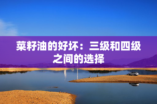 菜籽油的好坏：三级和四级之间的选择