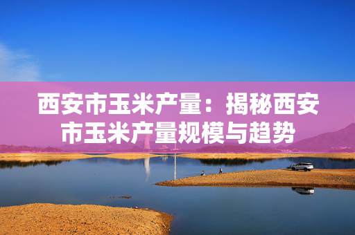 西安市玉米产量：揭秘西安市玉米产量规模与趋势