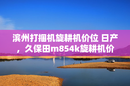 滨州打捆机旋耕机价位 日产，久保田m854k旋耕机价位多少？