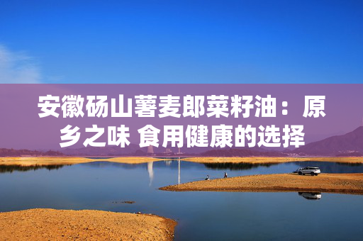 安徽砀山薯麦郎菜籽油：原乡之味 食用健康的选择