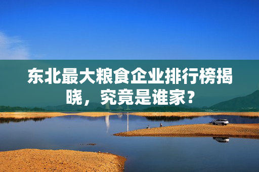 东北最大粮食企业排行榜揭晓，究竟是谁家？