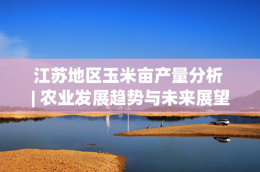 江苏地区玉米亩产量分析 | 农业发展趋势与未来展望