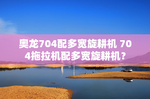 奥龙704配多宽旋耕机 704拖拉机配多宽旋耕机？