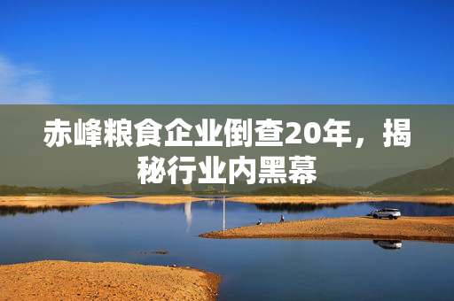 赤峰粮食企业倒查20年，揭秘行业内黑幕