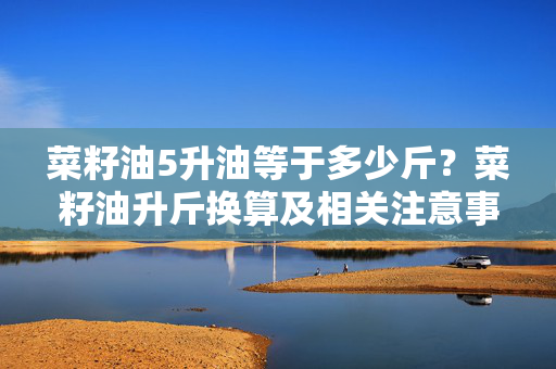 菜籽油5升油等于多少斤？菜籽油升斤换算及相关注意事项