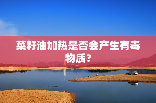 菜籽油加热是否会产生有毒物质？
