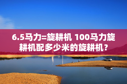 6.5马力=旋耕机 100马力旋耕机配多少米的旋耕机？