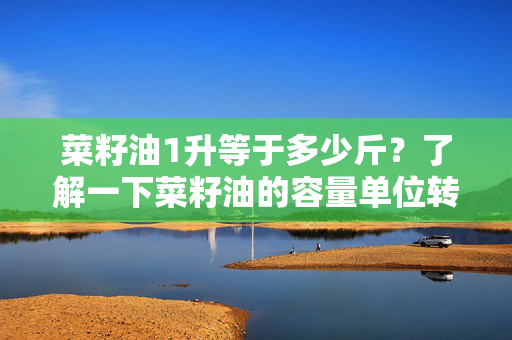 菜籽油1升等于多少斤？了解一下菜籽油的容量单位转换