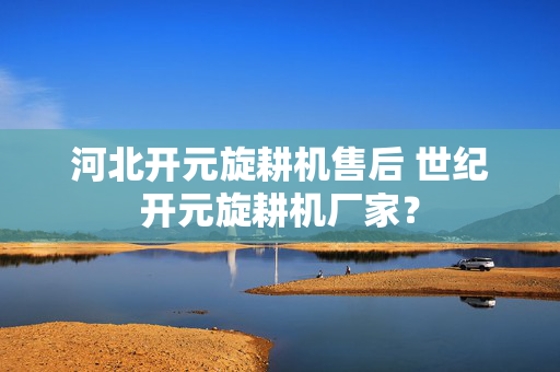 河北开元旋耕机售后 世纪开元旋耕机厂家？