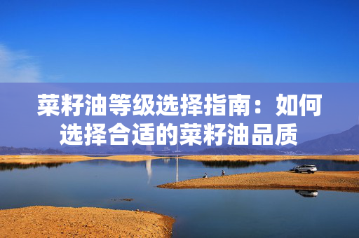 菜籽油等级选择指南：如何选择合适的菜籽油品质