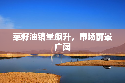 菜籽油销量飙升，市场前景广阔