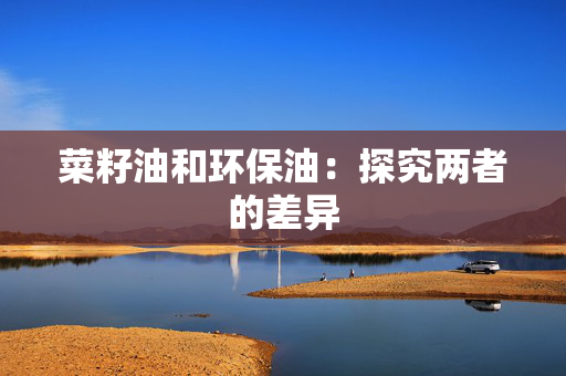 菜籽油和环保油：探究两者的差异