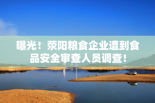 曝光！荥阳粮食企业遭到食品安全审查人员调查！