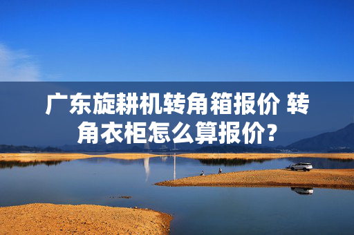 广东旋耕机转角箱报价 转角衣柜怎么算报价？