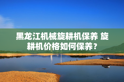 黑龙江机械旋耕机保养 旋耕机价格如何保养？