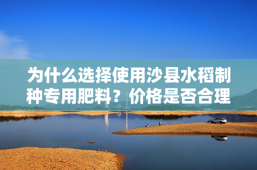 为什么选择使用沙县水稻制种专用肥料？价格是否合理？