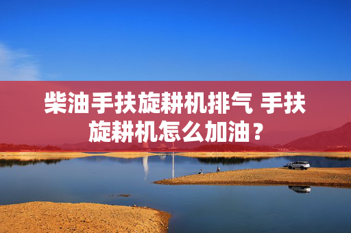 柴油手扶旋耕机排气 手扶旋耕机怎么加油？