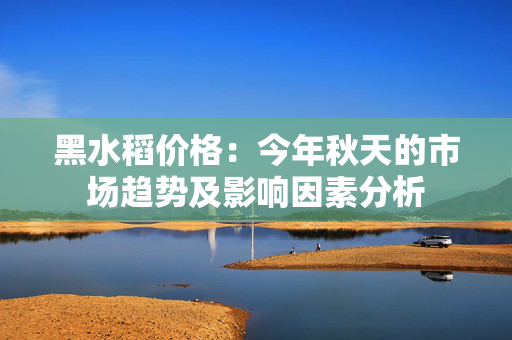 黑水稻价格：今年秋天的市场趋势及影响因素分析
