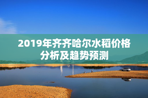 2019年齐齐哈尔水稻价格分析及趋势预测