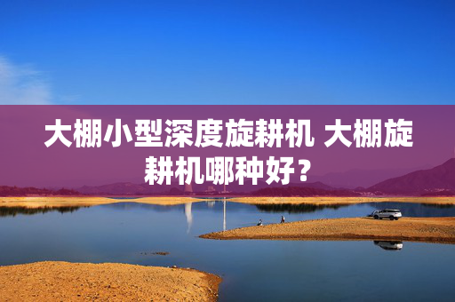 大棚小型深度旋耕机 大棚旋耕机哪种好？