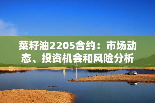 菜籽油2205合约：市场动态、投资机会和风险分析