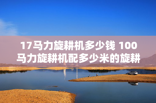 17马力旋耕机多少钱 100马力旋耕机配多少米的旋耕机？