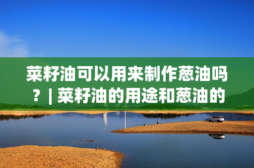 菜籽油可以用来制作葱油吗？| 菜籽油的用途和葱油的制作方法