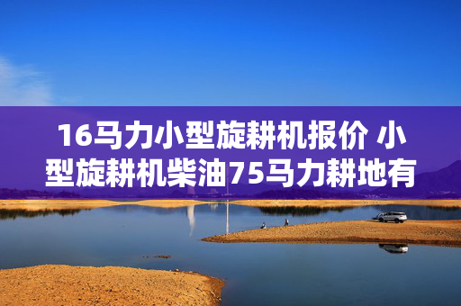 16马力小型旋耕机报价 小型旋耕机柴油75马力耕地有劲吗？