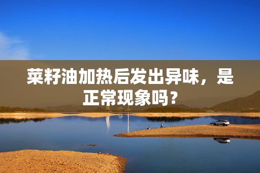 菜籽油加热后发出异味，是正常现象吗？