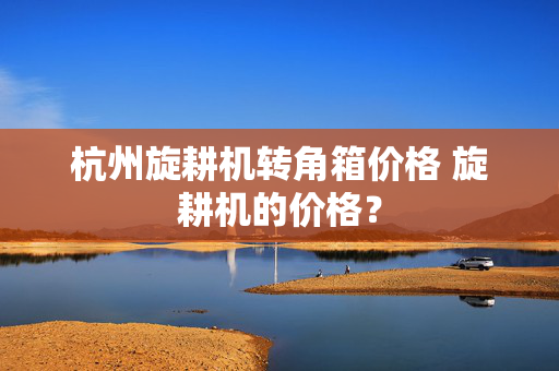 杭州旋耕机转角箱价格 旋耕机的价格？
