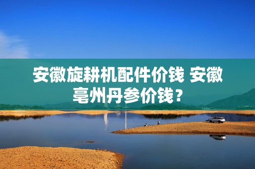 安徽旋耕机配件价钱 安徽亳州丹参价钱？