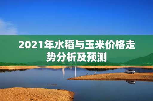 2021年水稻与玉米价格走势分析及预测
