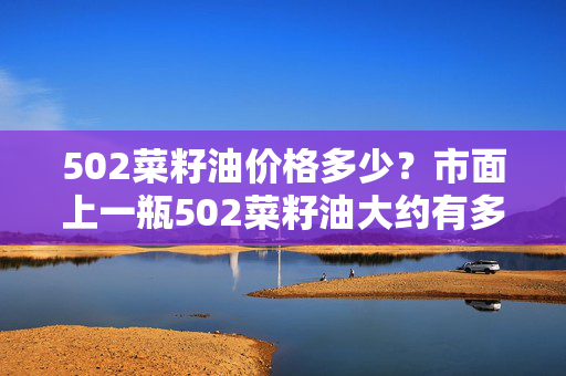 502菜籽油价格多少？市面上一瓶502菜籽油大约有多重？