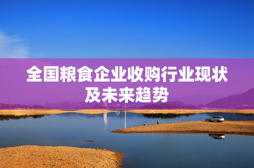 全国粮食企业收购行业现状及未来趋势