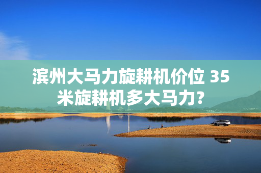 滨州大马力旋耕机价位 35米旋耕机多大马力？