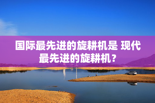 国际最先进的旋耕机是 现代最先进的旋耕机？