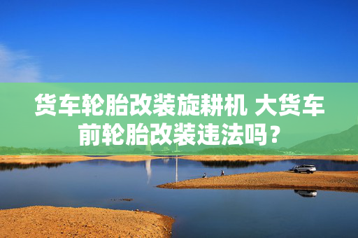 货车轮胎改装旋耕机 大货车前轮胎改装违法吗？