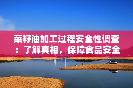菜籽油加工过程安全性调查：了解真相，保障食品安全