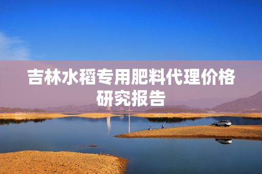 吉林水稻专用肥料代理价格研究报告
