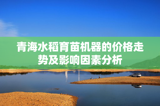 青海水稻育苗机器的价格走势及影响因素分析