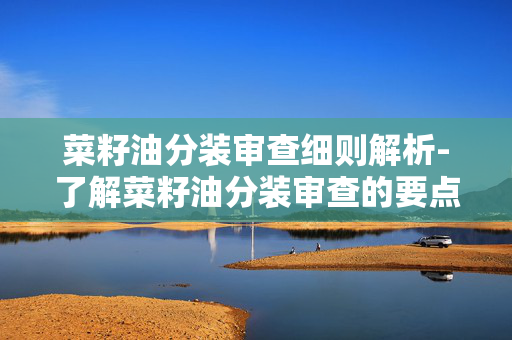 菜籽油分装审查细则解析-了解菜籽油分装审查的要点和流程