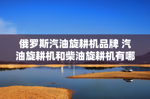 俄罗斯汽油旋耕机品牌 汽油旋耕机和柴油旋耕机有哪些不同？