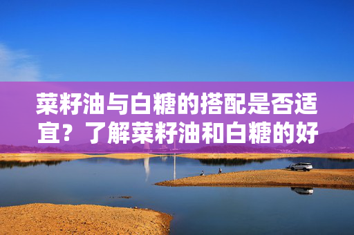菜籽油与白糖的搭配是否适宜？了解菜籽油和白糖的好处与副作用