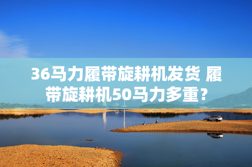 36马力履带旋耕机发货 履带旋耕机50马力多重？