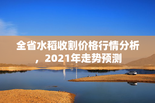 全省水稻收割价格行情分析，2021年走势预测