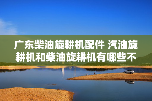 广东柴油旋耕机配件 汽油旋耕机和柴油旋耕机有哪些不同？