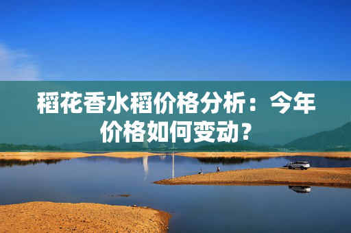 稻花香水稻价格分析：今年价格如何变动？