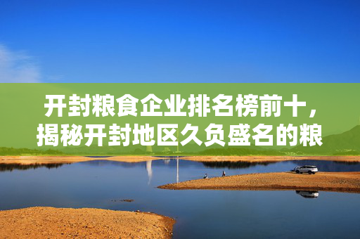 开封粮食企业排名榜前十，揭秘开封地区久负盛名的粮食企业