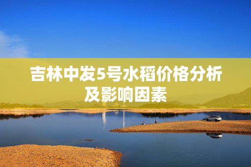 吉林中发5号水稻价格分析及影响因素