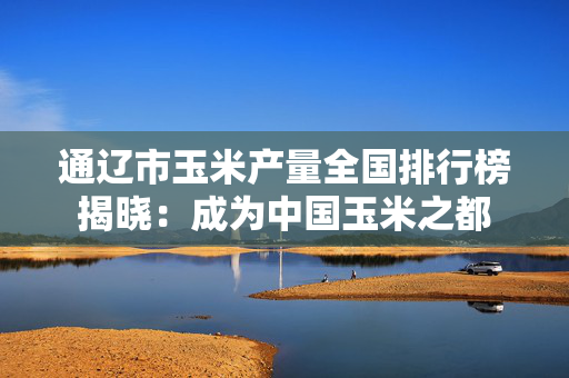 通辽市玉米产量全国排行榜揭晓：成为中国玉米之都